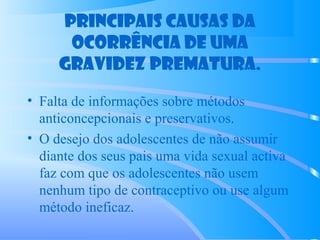 Principais causas da
ocorrência de uma
gravidez prematura.
• Falta de informações sobre métodos
anticoncepcionais e preservativos.
• O desejo dos adolescentes de não assumir
diante dos seus pais uma vida sexual activa
faz com que os adolescentes não usem
nenhum tipo de contraceptivo ou use algum
método ineficaz.
 