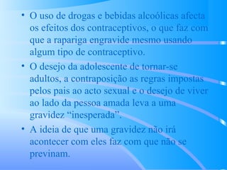 • O uso de drogas e bebidas alcoólicas afecta
os efeitos dos contraceptivos, o que faz com
que a rapariga engravide mesmo usando
algum tipo de contraceptivo.
• O desejo da adolescente de tornar-se
adultos, a contraposição as regras impostas
pelos pais ao acto sexual e o desejo de viver
ao lado da pessoa amada leva a uma
gravidez “inesperada”.
• A ideia de que uma gravidez não irá
acontecer com eles faz com que não se
previnam.
 