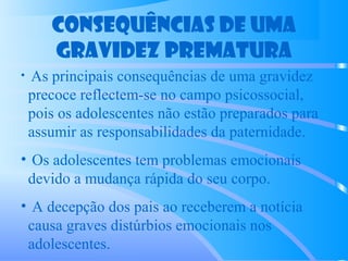 Consequências de uma
gravidez prematura
• As principais consequências de uma gravidez
precoce reflectem-se no campo psicossocial,
pois os adolescentes não estão preparados para
assumir as responsabilidades da paternidade.
• Os adolescentes tem problemas emocionais
devido a mudança rápida do seu corpo.
• A decepção dos pais ao receberem a notícia
causa graves distúrbios emocionais nos
adolescentes.
 