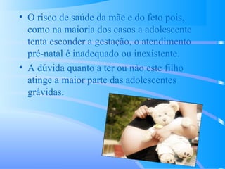 • O risco de saúde da mãe e do feto pois,
como na maioria dos casos a adolescente
tenta esconder a gestação, o atendimento
pré-natal é inadequado ou inexistente.
• A dúvida quanto a ter ou não este filho
atinge a maior parte das adolescentes
grávidas.
 