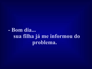 - Bom dia...  sua filha já me informou do problema.   