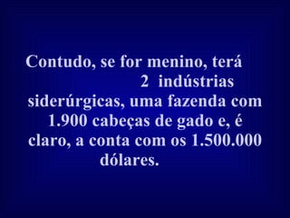 Contudo, se for menino, terá  2  indústrias siderúrgicas, uma fazenda com 1.900 cabeças de gado e, é claro, a conta com os 1.500.000 dólares.   