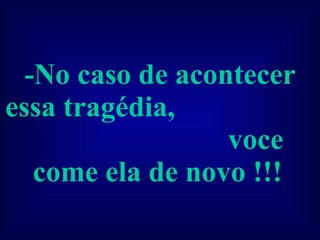 -No caso de acontecer essa tragédia,  voce come ela de novo !!!   