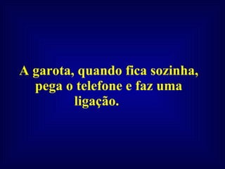A garota, quando fica sozinha, pega o telefone e faz uma ligação.  