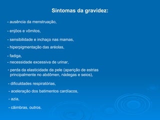 Sintomas da gravidez: - ausência da menstruação,  - enjôos e vômitos,  - sensibilidade e inchaço nas mamas,  - hiperpigmentação das aréolas,  - fadiga,  perda da elasticidade da pele (aparição de estrias principalmente no abdômen, nádegas e seios),  - necessidade excessiva de urinar,  - dificuldades respiratórias,  - aceleração dos batimentos cardíacos,  - azia,  - câimbras, outros.  