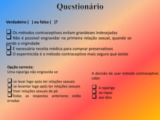 Verdadeiro ( ) ou falso ( )?
 Os métodos contraceptivos evitam gravidezes indesejadas
 Não é possível engravidar na primeira relação sexual, quando se
perde a virgindade
 É necessária receita médica para comprar preservativos
 O espermicida é o método contraceptivo mais seguro que existe
A decisão de usar método contraceptivo
cabe:
 à rapariga
 ao rapaz
 aos dois
Opção correcta:
Uma rapariga não engravida se:
 se lavar logo após ter relações sexuais
 se levantar logo após ter relações sexuais
 tiver relações sexuais de pé
Todas as respostas anteriores estão
erradas
 