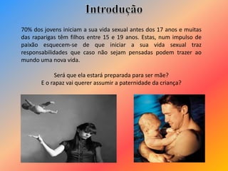 70% dos jovens iniciam a sua vida sexual antes dos 17 anos e muitas
das raparigas têm filhos entre 15 e 19 anos. Estas, num impulso de
paixão esquecem-se de que iniciar a sua vida sexual traz
responsabilidades que caso não sejam pensadas podem trazer ao
mundo uma nova vida.
Será que ela estará preparada para ser mãe?
E o rapaz vai querer assumir a paternidade da criança?
 