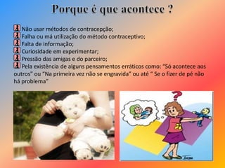 Não usar métodos de contracepção;
Falha ou má utilização do método contraceptivo;
Falta de informação;
Curiosidade em experimentar;
Pressão das amigas e do parceiro;
Pela existência de alguns pensamentos erráticos como: “Só acontece aos
outros” ou “Na primeira vez não se engravida” ou até “ Se o fizer de pé não
há problema”
 