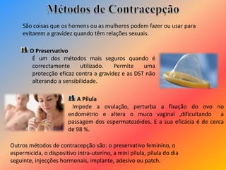 O Preservativo
É um dos métodos mais seguros quando é
correctamente utilizado. Permite uma
protecção eficaz contra a gravidez e as DST não
alterando a sensibilidade.
A Pílula
Impede a ovulação, perturba a fixação do ovo no
endométrio e altera o muco vaginal ,dificultando a
passagem dos espermatozóides. E a sua eficácia é de cerca
de 98 %.
São coisas que os homens ou as mulheres podem fazer ou usar para
evitarem a gravidez quando têm relações sexuais.
Outros métodos de contracepção são: o preservativo feminino, o
espermicida, o dispositivo intra-uterino, a mini pílula, pílula do dia
seguinte, injecções hormonais, implante, adesivo ou patch.
 