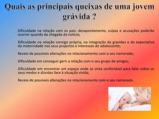 Dificuldade na relação com os pais: desapontamento, culpas e acusações poderão
ocorrer quando da chegada da notícia;
Dificuldade na relação consigo própria, na integração da gravidez e da expectativa
da maternidade nos seus projectos e interesses de adolescente;
Receio de possíveis alterações no relacionamento com o seu namorado;
Dificuldade em conseguir gerir a relação com o seu grupo de amigos;
Dificuldade em encontrar um espaço onde se sinta confortável para falar sobre os
seus medos e dúvidas face à situação vivida;
Receio de possíveis alterações no relacionamento com o seu namorado.
 