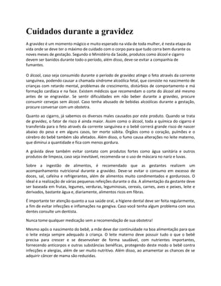 Cuidados durante a gravidez
A gravidez é um momento mágico e muito esperado na vida de toda mulher, é nesta etapa da
vida onde se deve ter o máximo de cuidado com o corpo para que tudo corra bem durante os
noves meses de gestação. Segundo o Ministério da Saúde, produtos como álcool e cigarro
devem ser banidos durante todo o período, além disso, deve-se evitar a companhia de
fumantes.
O álcool, caso seja consumido durante o período de gravidez atinge o feto através da corrente
sanguínea, podendo causar a chamada síndrome alcoólica fetal, que consiste no nascimento de
crianças com retardo mental, problemas de crescimento, distúrbios de comportamento e má
formação cardíaca e na face. Existem médicos que recomendam o corte do álcool até mesmo
antes de se engravidar. Se sentir dificuldades em não beber durante a gravidez, procure
consumir cervejas sem álcool. Caso tenha abusado de bebidas alcoólicas durante a gestação,
procure conversar com um obstetra.
Quanto ao cigarro, já sabemos os diversos males causados por este produto. Quando se trata
de gravidez, o fator de risco é ainda maior. Assim como o álcool, toda a química do cigarro é
transferida para o feto através da corrente sanguínea e o bebê correrá grande risco de nascer
abaixo do peso e em alguns casos, ter morte súbita. Órgãos como o coração, pulmões e o
cérebro do bebê também são afetados. Além disso, o fumo causa alterações no leite materno,
que diminui a quantidade e fica com menos gordura.
A grávida deve também evitar contato com produtos fortes como água sanitária e outros
produtos de limpeza, caso seja inevitável, recomenda-se o uso de máscara no nariz e luvas.
Sobre a ingestão de alimentos, é recomendado que as gestantes realizem um
acompanhamento nutricional durante a gravidez. Deve-se evitar o consumo em excesso de
doces, sal, cafeína e refrigerantes, além de alimentos muito condimentados e gordurosos. O
ideal é a realização de várias pequenas refeições durante o dia. A alimentação da gestante deve
ser baseada em frutas, legumes, verduras, leguminosas, cereais, carnes, aves e peixes, leite e
derivados, bastante água e, diariamente, alimentos ricos em fibras.
É importante ter atenção quanto a sua saúde oral, a higiene dental deve ser feita regularmente,
a fim de evitar infecções e inflamações na gengiva. Caso você tenha algum problema com seus
dentes consulte um dentista.
Nunca tome qualquer medicação sem a recomendação de sua obstetra!
Mesmo após o nascimento do bebê, a mãe deve dar continuidade na boa alimentação para que
o leite esteja sempre adequado à criança. O leite materno deve possuir tudo o que o bebê
precisa para crescer e se desenvolver de forma saudável, com nutrientes importantes,
fornecendo anticorpos e outras substâncias benéficas, protegendo deste modo o bebê contra
infecções e alergias, além de ser muito nutritivo. Além disso, ao amamentar as chances de se
adquirir câncer de mama são reduzidas.
 