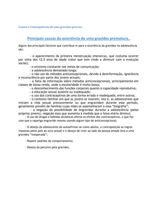 Causas e Consequências de uma gravidez precoce
Principais causas da ocorrência de uma gravidez prematura..
Alguns dos principais factores que contribue m para a ocorrência da gravidez na adolescência
são:
- o aparecimento da primeira menstruação (menarca), que costuma ocorrer
por volta dos 12,5 anos de idade (valor que tem vindo a diminuir com a evolução
social);
- o erotismo constante nos meios de comunicação;
- a adolescência demasiado longa;
- o não uso de métodos anticoncepcionais, devido à desinformação, ignorância
e inconsciência por parte dos jovens actuais;
- a falta de informação sobre métodos anticoncepcionais, principalmente em
classes de baixa renda, onde a escolaridade é muito baixa;
- o desconhecimento das funções corporais quanto à capacidade reprodutiva;
- a educação sexual ausente ou inadequada;
- o uso dos contraceptivos de uma forma errada e inadequada; entre outros;
- o contexto familiar em que as jovens se inserem, isto é, as adolescentes que
iniciam a vida sexual precocemente ou que engravidam durante esse período,
geralmente provêm de famílias cujas mães se assemelharam a essa “biografia”;
- a negação da possibilidade de engravidar durante a adolescência (pelos
próprios jovens), negação essa que aumenta à medida que a faixa etária diminui;
- O uso de drogas e bebidas alcóolicas afecta os efeitos dos contraceptivos, o que faz
com que a rapariga engravide mesmo usando algum tipo de anticoncepcional;
- O desejo da adolescente de autoafirmar-se como adulta, a contraposição as regras
impostas pelos pais ao acto sexual e o desejo de viver ao lado da pessoa amada leva a uma
gravidez “inesperada”;
- Repetir padrões de comportamento;
- Desejo do parceiro pela gravidez.
 