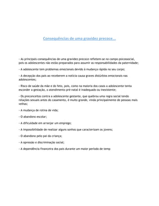 Consequências de uma gravidez precoce...
- As principais consequências de uma gravidez precoce refletem-se no campo psicossocial,
pois os adolescentes não estão preparados para assumir as responsabilidades da paternidade;
- A adolescente tem problemas emocionais devido à mudança rápida no seu corpo;
- A decepção dos pais ao receberem a notícia causa graves distúrbios emocionais nas
adolescentes;
- Risco de saúde da mãe e do feto, pois, como na maioria dos casos a adolescente tenta
esconder a gestação, o atendimento pré-natal é inadequado ou inexistente;
- Os preconceitos contra a adolescente gestante, que quebrou uma regra social tendo
relações sexuais antes do casamento, é muito grande, vinda principalmente de pessoas mais
velhas;
- A mudança de rotina de vida;
- O abandono escolar;
- A dificuldade em arranjar um emprego;
- A impossibilidade de realizar alguns sonhos que caracterizam os jovens;
- O abandono pelo pai da criança;
- A opressão e discriminação social;
- A dependência financeira dos pais durante um maior período de temp
 