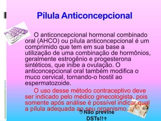 Pílula Anticoncepcional
O anticoncepcional hormonal combinado
oral (AHCO) ou pílula anticoncepcional é um
comprimido que tem em sua base a
utilização de uma combinação de hormônios,
geralmente estrogênio e progesterona
sintéticos, que inibe a ovulação. O
anticoncepcional oral também modifica o
muco cervical, tornando-o hostil ao
espermatozoide.
O uso desse método contraceptivo deve
ser indicado pelo médico ginecologista, pois
somente após análise é possível indicar qual
a pílula adequada ao seu organismo.
 