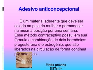 Adesivo anticoncepcional
É um material aderente que deve ser
colado na pele da mulher e permanecer
na mesma posição por uma semana.
Esse método contraceptivo possui em sua
fórmula a combinação de dois hormônios:
progesterona e o estrogênio, que são
liberados na circulação de forma contínua
por sete dias.
 