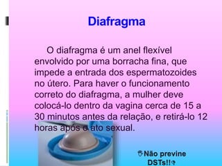 Diafragma
O diafragma é um anel flexível
envolvido por uma borracha fina, que
impede a entrada dos espermatozoides
no útero. Para haver o funcionamento
correto do diafragma, a mulher deve
colocá-lo dentro da vagina cerca de 15 a
30 minutos antes da relação, e retirá-lo 12
horas após o ato sexual.
 