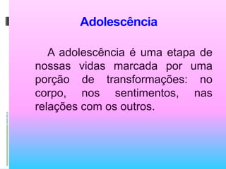 Adolescência
A adolescência é uma etapa de
nossas vidas marcada por uma
porção de transformações: no
corpo, nos sentimentos, nas
relações com os outros.
 