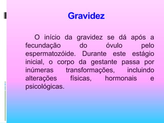 Gravidez
O início da gravidez se dá após a
fecundação do óvulo pelo
espermatozóide. Durante este estágio
inicial, o corpo da gestante passa por
inúmeras transformações, incluindo
alterações físicas, hormonais e
psicológicas.
 