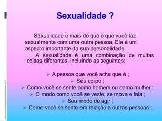 Sexualidade ?
Sexualidade é mais do que o que você faz
sexualmente com uma outra pessoa. Ela é um
aspecto importante da sua personalidade.
A sexualidade é uma combinação de muitas
coisas diferentes, incluindo as seguintes:
 A pessoa que você acha que é ;
 Seu corpo ;
 Como você se sente como homem ou como mulher ;
 O modo como você se veste, se move e fala ;
 Seu modo de agir ;
 Como você se sente em relação a outras pessoas ;
 