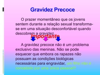 Gravidez Precoce
O prazer momentâneo que os jovens
sentem durante a relação sexual transforma-
se em uma situação desconfortável quando
descobrem a gravidez.
A gravidez precoce não é um problema
exclusivo das meninas. Não se pode
esquecer que embora os rapazes não
possuam as condições biológicas
necessárias para engravidar, um filho não é
concebido por uma única pessoa!!!
Importante
 
