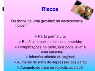 Riscos
Os riscos de uma gravidez na adolescência
incluem:
 Parto prematuro;
 Bebê com baixo peso ou subnutrido;
 Complicações no parto, que pode levar à
uma cesárea;
 Infecção urinária ou vaginal;
 Aumento do risco de depressão pós parto;
 Aumento do risco de rejeição ao bebê.
 
