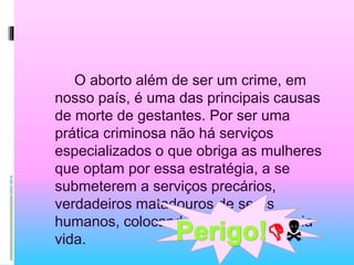 O aborto além de ser um crime, em
nosso país, é uma das principais causas
de morte de gestantes. Por ser uma
prática criminosa não há serviços
especializados o que obriga as mulheres
que optam por essa estratégia, a se
submeterem a serviços precários,
verdadeiros matadouros de seres
humanos, colocando em risco a própria
vida. 
 