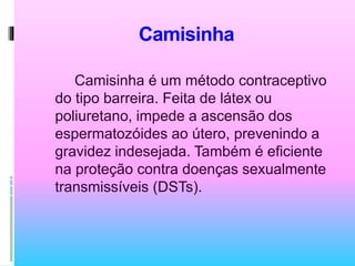 Camisinha
Camisinha é um método contraceptivo
do tipo barreira. Feita de látex ou
poliuretano, impede a ascensão dos
espermatozóides ao útero, prevenindo a
gravidez indesejada. Também é eficiente
na proteção contra doenças sexualmente
transmissíveis (DSTs).
 