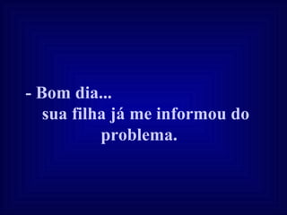 - Bom dia...  sua filha já me informou do problema.   