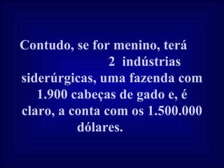 Contudo, se for menino, terá  2  indústrias siderúrgicas, uma fazenda com 1.900 cabeças de gado e, é claro, a conta com os 1.500.000 dólares.   