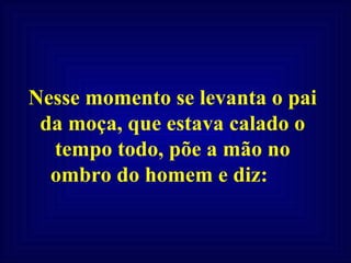 Nesse momento se levanta o pai da moça, que estava calado o tempo todo, põe a mão no ombro do homem e diz:  