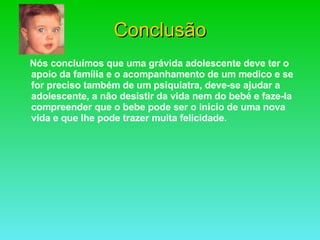 Conclusão Nós concluímos que uma grávida adolescente deve ter o apoio da família e o acompanhamento de um medico e se for preciso também de um psiquiatra, deve-se ajudar a adolescente, a não desistir da vida nem do bebé e faze-la compreender que o bebe pode ser o inicio de uma nova vida e que lhe pode trazer muita felicidade. 