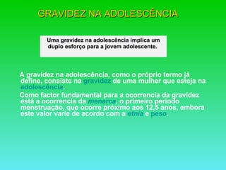 GRAVIDEZ NA ADOLESCÊNCIA   A gravidez na adolescência, como o próprio termo já define, consiste na  gravidez  de uma mulher que esteja na  adolescência .  Como factor fundamental para a ocorrencia da gravidez está a ocorrencia da  menarca , o primeiro período menstruação, que ocorre próximo aos 12,5 anos, embora este valor varie de acordo com a  etnia  e  peso . Uma gravidez na adolescência implica um duplo esforço para a jovem adolescente.    