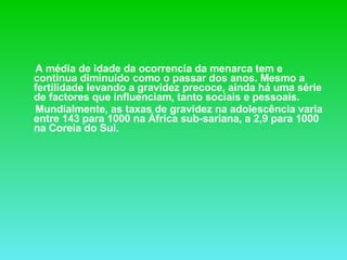 A média de idade da ocorrencia da menarca tem e continua diminuído como o passar dos anos. Mesmo a fertilidade levando a gravidez precoce, ainda há uma série de factores que influenciam, tanto sociais e pessoais. Mundialmente, as taxas de gravidez na adolescência varia entre 143 para 1000 na África sub-sariana, a 2,9 para 1000 na Coreia do Sul. 