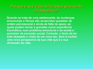 Quando se trata de uma adolescente, às mudanças emocionais e físicas são acrescidas questões de ordem psicossocial e ainda de falta de apoio, as quais podem tornar a gravidez numa experiência traumática, num problema emocional e de saúde e promotor de exclusão social. Contudo, o facto de ter sido desejada a vinda de um novo ser, abre à mulher uma nova perspectiva da sua vida que é a sua dimensão de mãe. Porque é que é tão difícil estar grávida na adolescência? 