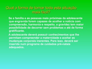 Qual a forma de tornar toda esta situação mais fácil? Se a família e as pessoas mais próximas da adolescente que engravida forem capazes de acolher a notícia com compreensão, harmonia e respeito, a gravidez tem maior possibilidade de decorrer sem problemas e até de forma gratificante. A adolescente deverá possuir conhecimentos que lhe permitam compreender a maternidade e aceitar as mudanças corporais inerentes. Para isso, deverá ser inserida num programa de cuidados pré-natais adequados.  