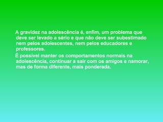 A gravidez na adolescência é, enfim, um problema que deve ser levado a sério e que não deve ser subestimado nem pelos adolescentes, nem pelos educadores e professores. É possível manter os comportamentos normais na adolescência, continuar a sair com os amigos e namorar, mas de forma diferente, mais ponderada.  