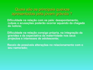 Quais são as principais queixas apresentadas pela jovem grávida ?  Dificuldade na relação com os pais: desapontamento, culpas e acusações poderão ocorrer aquando da chegada da notícia; Dificuldade na relação consigo própria, na integração da gravidez e da expectativa da maternidade nos seus projectos e interesses de adolescente; Receio de possíveis alterações no relacionamento com o seu namorado; 