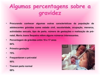 Algumas percentagens sobre a
gravidez
• Procurando conhecer algumas outras características da população de
adolescentes grávidas como estado civil, escolaridade, ocupação, menarca,
actividades sexuais, tipo de parto, número de gestações e realização de pré-
natal, Maria Joana Sequeira refere alguns números interessantes.
• Percentagem de grávidas entre 16 e 17 anos
84%
• Primeira gestação
• 75%
• Frequentaram o pré-natal
95%
• Tiveram parto normal
68%
 