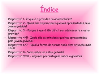 Índice
• Dispositivo 1- O que é a gravidez na adolescência?
• Dispositivo 2- Quais são as principais queixas apresentadas pela
jovem grávida?
• Dispositivo 3 - Porque é que é tão difícil ser adolescente e estar
grávida?
• Dispositivo 4/5- Quais são as principais queixas apresentadas
pela jovem grávida?
• Dispositivo 6/7 - Qual a forma de tornar toda esta situação mais
fácil?
• Dispositivo 8- Como saber se estou grávida?
• Dispositivo 9/10 - Algumas percentagens sobre a gravidez
 