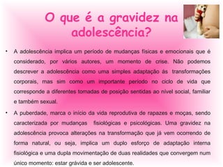 • A adolescência implica um período de mudanças físicas e emocionais que é
considerado, por vários autores, um momento de crise. Não podemos
descrever a adolescência como uma simples adaptação ás transformações
corporais, mas sim como um importante período no ciclo de vida que
corresponde a diferentes tomadas de posição sentidas ao nível social, familiar
e também sexual.
• A puberdade, marca o início da vida reprodutiva de rapazes e moças, sendo
caracterizada por mudanças fisiológicas e psicológicas. Uma gravidez na
adolescência provoca alterações na transformação que já vem ocorrendo de
forma natural, ou seja, implica um duplo esforço de adaptação interna
fisiológica e uma dupla movimentação de duas realidades que convergem num
único momento: estar grávida e ser adolescente.
O que é a gravidez na
adolescência?
 