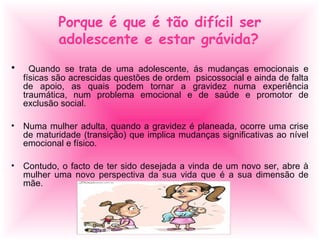 Porque é que é tão difícil ser
adolescente e estar grávida?
• Quando se trata de uma adolescente, ás mudanças emocionais e
físicas são acrescidas questões de ordem psicossocial e ainda de falta
de apoio, as quais podem tornar a gravidez numa experiência
traumática, num problema emocional e de saúde e promotor de
exclusão social.
• Numa mulher adulta, quando a gravidez é planeada, ocorre uma crise
de maturidade (transição) que implica mudanças significativas ao nível
emocional e físico.
• Contudo, o facto de ter sido desejada a vinda de um novo ser, abre à
mulher uma novo perspectiva da sua vida que é a sua dimensão de
mãe.
 