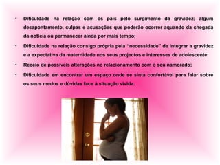 • Dificuldade na relação com os pais pelo surgimento da gravidez; algum
desapontamento, culpas e acusações que poderão ocorrer aquando da chegada
da notícia ou permanecer ainda por mais tempo;
• Dificuldade na relação consigo própria pela “necessidade” de integrar a gravidez
e a expectativa da maternidade nos seus projectos e interesses de adolescente;
• Receio de possíveis alterações no relacionamento com o seu namorado;
• Dificuldade em encontrar um espaço onde se sinta confortável para falar sobre
os seus medos e dúvidas face à situação vivida.
 