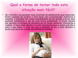 Qual a forma de tornar toda esta
situação mais fácil?
• Se a família e as pessoas mais próximas da adolescente que engravida,
forem capazes de acolher o novo facto com compreensão, harmonia e
respeito, a gravidez tem maior possibilidade de ser levada a termo sem
grandes transtornos e até de uma forma gratificante. A jovem deverá
ser apoiada na tomada de decisões de um modo coerente, consciente e
realista. O bem estar afectivo é muito importante para a jovem grávida e
para o seu bébé, e uma vez que a gravidez se faz a dois também o
jovem pai deve ser ouvido na tomada de decisão.
 
