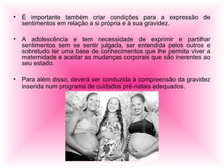 • É importante também criar condições para a expressão de
sentimentos em relação a si própria e à sua gravidez.
• A adolescência e tem necessidade de exprimir e partilhar
sentimentos sem se sentir julgada, ser entendida pelos outros e
sobretudo ter uma base de conhecimentos que lhe permita viver a
maternidade e aceitar as mudanças corporais que são inerentes ao
seu estado.
• Para além disso, deverá ser conduzida à compreensão da gravidez
inserida num programa de cuidados pré-natais adequados.
 