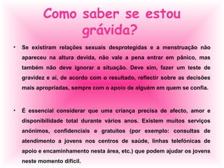 Como saber se estou
grávida?
• Se existiram relações sexuais desprotegidas e a menstruação não
apareceu na altura devida, não vale a pena entrar em pânico, mas
também não deve ignorar a situação. Deve sim, fazer um teste de
gravidez e aí, de acordo com o resultado, reflectir sobre as decisões
mais apropriadas, sempre com o apoio de alguém em quem se confia.
• É essencial considerar que uma criança precisa de afecto, amor e
disponibilidade total durante vários anos. Existem muitos serviços
anónimos, confidenciais e gratuitos (por exemplo: consultas de
atendimento a jovens nos centros de saúde, linhas telefónicas de
apoio e encaminhamento nesta área, etc.) que podem ajudar os jovens
neste momento difícil.
 