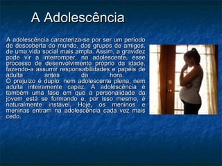 A AdolescênciaA Adolescência
A adolescência caracteriza-se por ser um períodoA adolescência caracteriza-se por ser um período
de descoberta do mundo, dos grupos de amigos,de descoberta do mundo, dos grupos de amigos,
de uma vida social mais ampla. Assim, a gravidezde uma vida social mais ampla. Assim, a gravidez
pode vir a interromper, na adolescente, essepode vir a interromper, na adolescente, esse
processo de desenvolvimento próprio da idade,processo de desenvolvimento próprio da idade,
fazendo-a assumir responsabilidades e papéis defazendo-a assumir responsabilidades e papéis de
adulta antes da hora.adulta antes da hora.
O prejuízo é duplo: nem adolescente plena, nemO prejuízo é duplo: nem adolescente plena, nem
adulta inteiramente capaz. A adolescência éadulta inteiramente capaz. A adolescência é
também uma fase em que a personalidade datambém uma fase em que a personalidade da
jovem está se formando e, por isso mesmo, éjovem está se formando e, por isso mesmo, é
naturalmente instável. Hoje, os meninos enaturalmente instável. Hoje, os meninos e
meninas entram na adolescência cada vez maismeninas entram na adolescência cada vez mais
cedo.cedo.
 