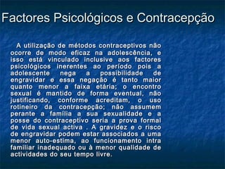 Factores Psicológicos e ContracepçãoFactores Psicológicos e Contracepção
A utilização de métodos contraceptivos nãoA utilização de métodos contraceptivos não
ocorre de modo eficaz na adolescência, eocorre de modo eficaz na adolescência, e
isso está vinculado inclusive aos factoresisso está vinculado inclusive aos factores
psicológicos inerentes ao período pois apsicológicos inerentes ao período pois a
adolescente nega a possibilidade deadolescente nega a possibilidade de
engravidar e essa negação é tanto maiorengravidar e essa negação é tanto maior
quanto menor a faixa etária; o encontroquanto menor a faixa etária; o encontro
sexual é mantido de forma eventual, nãosexual é mantido de forma eventual, não
justificando, conforme acreditam, o usojustificando, conforme acreditam, o uso
rotineiro da contracepção; não assumemrotineiro da contracepção; não assumem
perante a família a sua sexualidade e aperante a família a sua sexualidade e a
posse do contraceptivo seria a prova formalposse do contraceptivo seria a prova formal
de vida sexual activa . A gravidez e o riscode vida sexual activa . A gravidez e o risco
de engravidar podem estar associados a umade engravidar podem estar associados a uma
menor auto-estima, ao funcionamento intramenor auto-estima, ao funcionamento intra
familiar inadequado ou à menor qualidade defamiliar inadequado ou à menor qualidade de
actividades do seu tempo livre.actividades do seu tempo livre.
 