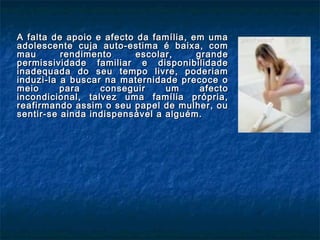 A falta de apoio e afecto da família, em umaA falta de apoio e afecto da família, em uma
adolescente cuja auto-estima é baixa, comadolescente cuja auto-estima é baixa, com
mau rendimento escolar, grandemau rendimento escolar, grande
permissividade familiar e disponibilidadepermissividade familiar e disponibilidade
inadequada do seu tempo livre, poderiaminadequada do seu tempo livre, poderiam
induzi-la a buscar na maternidade precoce oinduzi-la a buscar na maternidade precoce o
meio para conseguir um afectomeio para conseguir um afecto
incondicional, talvez uma família própria,incondicional, talvez uma família própria,
reafirmando assim o seu papel de mulher, oureafirmando assim o seu papel de mulher, ou
sentir-se ainda indispensável a alguém.sentir-se ainda indispensável a alguém.
 