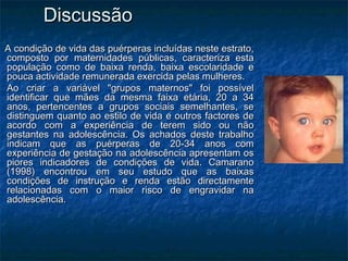 DiscussãoDiscussão
A condição de vida das puérperas incluídas neste estrato,A condição de vida das puérperas incluídas neste estrato,
composto por maternidades públicas, caracteriza estacomposto por maternidades públicas, caracteriza esta
população como de baixa renda, baixa escolaridade epopulação como de baixa renda, baixa escolaridade e
pouca actividade remunerada exercida pelas mulheres.pouca actividade remunerada exercida pelas mulheres.
Ao criar a variável "grupos maternos" foi possívelAo criar a variável "grupos maternos" foi possível
identificar que mães da mesma faixa etária, 20 a 34identificar que mães da mesma faixa etária, 20 a 34
anos, pertencentes a grupos sociais semelhantes, seanos, pertencentes a grupos sociais semelhantes, se
distinguem quanto ao estilo de vida e outros factores dedistinguem quanto ao estilo de vida e outros factores de
acordo com a experiência de terem sido ou nãoacordo com a experiência de terem sido ou não
gestantes na adolescência. Os achados deste trabalhogestantes na adolescência. Os achados deste trabalho
indicam que as puérperas de 20-34 anos comindicam que as puérperas de 20-34 anos com
experiência de gestação na adolescência apresentam osexperiência de gestação na adolescência apresentam os
piores indicadores de condições de vida. Camaranopiores indicadores de condições de vida. Camarano
(1998) encontrou em seu estudo que as baixas(1998) encontrou em seu estudo que as baixas
condições de instrução e renda estão directamentecondições de instrução e renda estão directamente
relacionadas com o maior risco de engravidar narelacionadas com o maior risco de engravidar na
adolescência.adolescência.
 