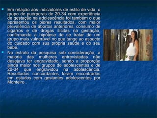  Em relação aos indicadores de estilo de vida, oEm relação aos indicadores de estilo de vida, o
grupo de puérperas de 20-34 com experiênciagrupo de puérperas de 20-34 com experiência
de gestação na adolescência foi também o quede gestação na adolescência foi também o que
apresentou os piores resultados, com maiorapresentou os piores resultados, com maior
prevalência de abortos anteriores, consumo deprevalência de abortos anteriores, consumo de
cigarros e de drogas ilícitas na gestação,cigarros e de drogas ilícitas na gestação,
confirmando a hipótese de se tratar de umconfirmando a hipótese de se tratar de um
grupo mais vulnerável no que tange ao aspectogrupo mais vulnerável no que tange ao aspecto
do cuidado com sua própria saúde e do seudo cuidado com sua própria saúde e do seu
bebé.bebé.
 No estrato da pesquisa sob consideração, aNo estrato da pesquisa sob consideração, a
maioria das mulheres entrevistadas nãomaioria das mulheres entrevistadas não
desejava ter engravidado, sendo a proporçãodesejava ter engravidado, sendo a proporção
ainda maior nos grupos de adolescentes e deainda maior nos grupos de adolescentes e de
20-34 que engravidou na adolescência.20-34 que engravidou na adolescência.
Resultados concordantes foram encontradosResultados concordantes foram encontrados
em estudos com gestantes adolescentes porem estudos com gestantes adolescentes por
Monteiro .Monteiro .
 